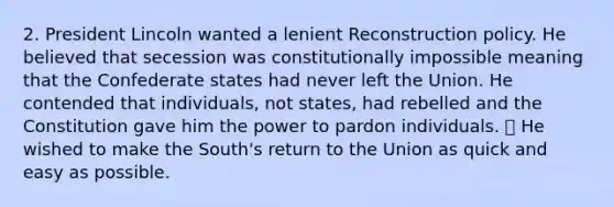 2. President Lincoln wanted a lenient Reconstruction policy. He believed that secession was constitutionally impossible meaning that the Confederate states had never left the Union. He contended that individuals, not states, had rebelled and the Constitution gave him the power to pardon individuals. ⦁ He wished to make the South's return to the Union as quick and easy as possible.