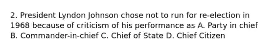 2. President Lyndon Johnson chose not to run for re-election in 1968 because of criticism of his performance as A. Party in chief B. Commander-in-chief C. Chief of State D. Chief Citizen