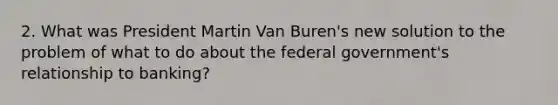 2. What was President Martin Van Buren's new solution to the problem of what to do about the federal government's relationship to banking?