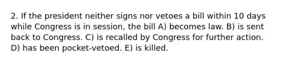 2. If the president neither signs nor vetoes a bill within 10 days while Congress is in session, the bill A) becomes law. B) is sent back to Congress. C) is recalled by Congress for further action. D) has been pocket-vetoed. E) is killed.