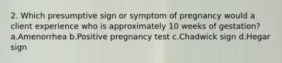 2. Which presumptive sign or symptom of pregnancy would a client experience who is approximately 10 weeks of gestation? a.Amenorrhea b.Positive pregnancy test c.Chadwick sign d.Hegar sign