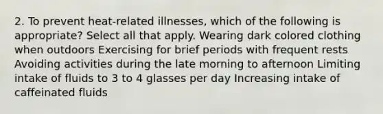 2. To prevent heat-related illnesses, which of the following is appropriate? Select all that apply. Wearing dark colored clothing when outdoors Exercising for brief periods with frequent rests Avoiding activities during the late morning to afternoon Limiting intake of fluids to 3 to 4 glasses per day Increasing intake of caffeinated fluids