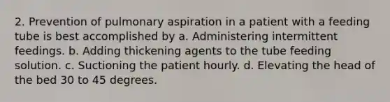 2. Prevention of pulmonary aspiration in a patient with a feeding tube is best accomplished by a. Administering intermittent feedings. b. Adding thickening agents to the tube feeding solution. c. Suctioning the patient hourly. d. Elevating the head of the bed 30 to 45 degrees.