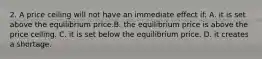 2. A price ceiling will not have an immediate effect if: A. it is set above the equilibrium price.B. the equilibrium price is above the price ceiling. C. it is set below the equilibrium price. D. it creates a shortage.