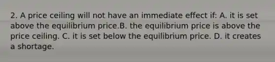 2. A price ceiling will not have an immediate effect if: A. it is set above the equilibrium price.B. the equilibrium price is above the price ceiling. C. it is set below the equilibrium price. D. it creates a shortage.