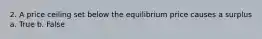 2. A price ceiling set below the equilibrium price causes a surplus a. True b. False