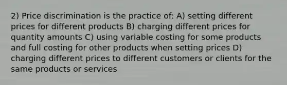 2) Price discrimination is the practice of: A) setting different prices for different products B) charging different prices for quantity amounts C) using variable costing for some products and full costing for other products when setting prices D) charging different prices to different customers or clients for the same products or services