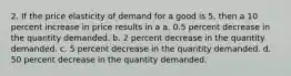 2. If the price elasticity of demand for a good is 5, then a 10 percent increase in price results in a a. 0.5 percent decrease in the quantity demanded. b. 2 percent decrease in the quantity demanded. c. 5 percent decrease in the quantity demanded. d. 50 percent decrease in the quantity demanded.