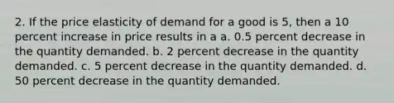 2. If the price elasticity of demand for a good is 5, then a 10 percent increase in price results in a a. 0.5 percent decrease in the quantity demanded. b. 2 percent decrease in the quantity demanded. c. 5 percent decrease in the quantity demanded. d. 50 percent decrease in the quantity demanded.