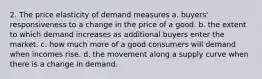 2. The price elasticity of demand measures a. buyers' responsiveness to a change in the price of a good. b. the extent to which demand increases as additional buyers enter the market. c. how much more of a good consumers will demand when incomes rise. d. the movement along a supply curve when there is a change in demand.