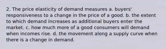 2. The price elasticity of demand measures a. buyers' responsiveness to a change in the price of a good. b. the extent to which demand increases as additional buyers enter the market. c. how much more of a good consumers will demand when incomes rise. d. the movement along a supply curve when there is a change in demand.