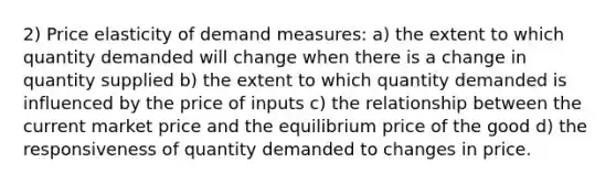 2) Price elasticity of demand measures: a) the extent to which quantity demanded will change when there is a change in quantity supplied b) the extent to which quantity demanded is influenced by the price of inputs c) the relationship between the current market price and the equilibrium price of the good d) the responsiveness of quantity demanded to changes in price.