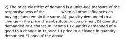 2) The price elasticity of demand is a units-free measure of the responsiveness of the ________ when all other influences on buying plans remain the same. A) quantity demanded to a change in the price of a substitute or complement B) quantity demanded to a change in income C) quantity demanded of a good to a change in its price D) price to a change in quantity demanded E) none of the above