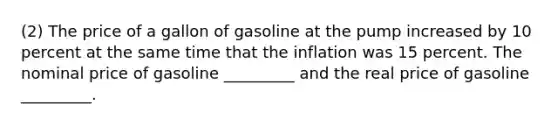 (2) The price of a gallon of gasoline at the pump increased by 10 percent at the same time that the inflation was 15 percent. The nominal price of gasoline _________ and the real price of gasoline _________.