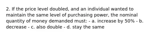 2. If the price level doubled, and an individual wanted to maintain the same level of purchasing power, the nominal quantity of money demanded must: - a. increase by 50% - b. decrease - c. also double - d. stay the same