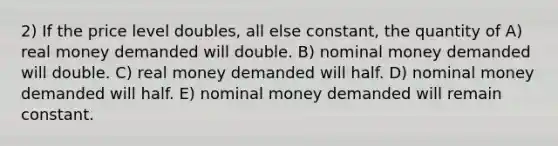 2) If the price level doubles, all else constant, the quantity of A) real money demanded will double. B) nominal money demanded will double. C) real money demanded will half. D) nominal money demanded will half. E) nominal money demanded will remain constant.