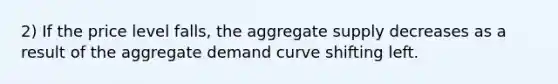 2) If the price level falls, the aggregate supply decreases as a result of the aggregate demand curve shifting left.