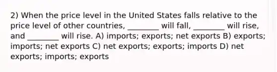 2) When the price level in the United States falls relative to the price level of other countries, ________ will fall, ________ will rise, and ________ will rise. A) imports; exports; net exports B) exports; imports; net exports C) net exports; exports; imports D) net exports; imports; exports