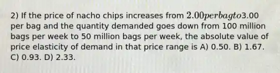 2) If the price of nacho chips increases from 2.00 per bag to3.00 per bag and the quantity demanded goes down from 100 million bags per week to 50 million bags per week, the absolute value of price elasticity of demand in that price range is A) 0.50. B) 1.67. C) 0.93. D) 2.33.