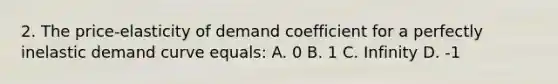 2. The price-elasticity of demand coefficient for a perfectly inelastic demand curve equals: A. 0 B. 1 C. Infinity D. -1