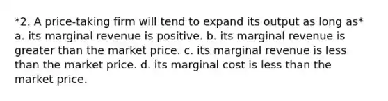 *2. A price-taking firm will tend to expand its output as long as* a. its marginal revenue is positive. b. its marginal revenue is greater than the market price. c. its marginal revenue is less than the market price. d. its marginal cost is less than the market price.