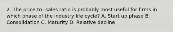 2. The price-to- sales ratio is probably most useful for firms in which phase of the industry life cycle? A. Start up phase B. Consolidation C. Maturity D. Relative decline