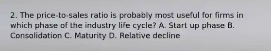 2. The price-to-sales ratio is probably most useful for firms in which phase of the industry life cycle? A. Start up phase B. Consolidation C. Maturity D. Relative decline