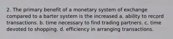 2. The primary benefit of a monetary system of exchange compared to a barter system is the increased a. ability to record transactions. b. time necessary to find trading partners. c. time devoted to shopping. d. efficiency in arranging transactions.