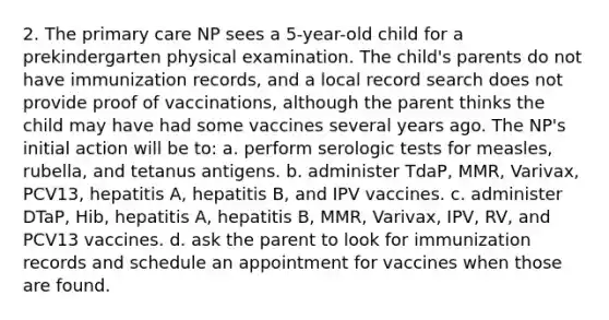 2. The primary care NP sees a 5-year-old child for a prekindergarten physical examination. The child's parents do not have immunization records, and a local record search does not provide proof of vaccinations, although the parent thinks the child may have had some vaccines several years ago. The NP's initial action will be to: a. perform serologic tests for measles, rubella, and tetanus antigens. b. administer TdaP, MMR, Varivax, PCV13, hepatitis A, hepatitis B, and IPV vaccines. c. administer DTaP, Hib, hepatitis A, hepatitis B, MMR, Varivax, IPV, RV, and PCV13 vaccines. d. ask the parent to look for immunization records and schedule an appointment for vaccines when those are found.