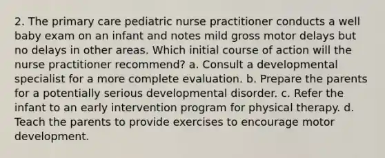 2. The primary care pediatric nurse practitioner conducts a well baby exam on an infant and notes mild gross motor delays but no delays in other areas. Which initial course of action will the nurse practitioner recommend? a. Consult a developmental specialist for a more complete evaluation. b. Prepare the parents for a potentially serious developmental disorder. c. Refer the infant to an early intervention program for physical therapy. d. Teach the parents to provide exercises to encourage motor development.