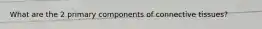 What are the 2 primary components of connective tissues?