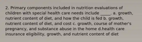 2. Primary components included in nutrition evaluations of children with special health care needs include _____. a. growth, nutrient content of diet, and how the child is fed b. growth, nutrient content of diet, and cost c. growth, course of mother's pregnancy, and substance abuse in the home d.health care insurance eligibility, growth, and nutrient content of diet