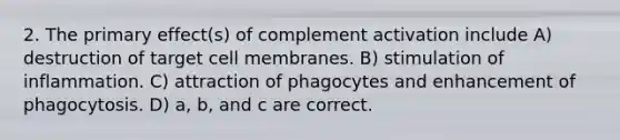 2. The primary effect(s) of complement activation include A) destruction of target cell membranes. B) stimulation of inflammation. C) attraction of phagocytes and enhancement of phagocytosis. D) a, b, and c are correct.