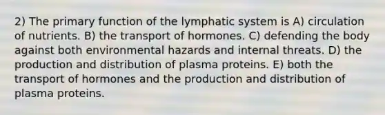 2) The primary function of the lymphatic system is A) circulation of nutrients. B) the transport of hormones. C) defending the body against both environmental hazards and internal threats. D) the production and distribution of plasma proteins. E) both the transport of hormones and the production and distribution of plasma proteins.