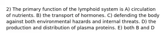 2) The primary function of the lymphoid system is A) circulation of nutrients. B) the transport of hormones. C) defending the body against both environmental hazards and internal threats. D) the production and distribution of plasma proteins. E) both B and D