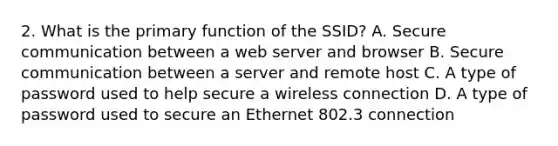 2. What is the primary function of the SSID? A. Secure communication between a web server and browser B. Secure communication between a server and remote host C. A type of password used to help secure a wireless connection D. A type of password used to secure an Ethernet 802.3 connection