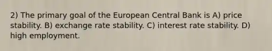 2) The primary goal of the European Central Bank is A) price stability. B) exchange rate stability. C) interest rate stability. D) high employment.