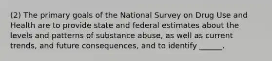 (2) The primary goals of the National Survey on Drug Use and Health are to provide state and federal estimates about the levels and patterns of substance abuse, as well as current trends, and future consequences, and to identify ______.