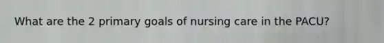 What are the 2 primary goals of nursing care in the PACU?