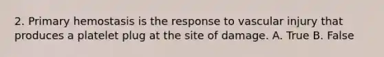 2. Primary hemostasis is the response to vascular injury that produces a platelet plug at the site of damage. A. True B. False