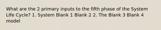 What are the 2 primary inputs to the fifth phase of the System LIfe Cycle? 1. System Blank 1 Blank 2 2. The Blank 3 Blank 4 model