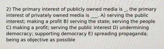 2) The primary interest of publicly owned media is _, the primary interest of privately owned media is ___. A) serving the public interest; making a profit B) serving the state; serving the people C) making a profit; serving the public interest D) undermining democracy; supporting democracy E) spreading propaganda; being as objective as possible