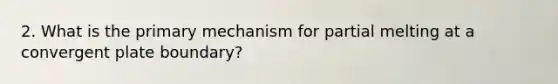 2. What is the primary mechanism for partial melting at a convergent plate boundary?