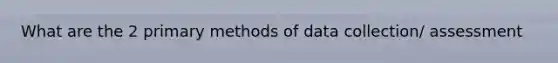 What are the 2 primary methods of data collection/ assessment