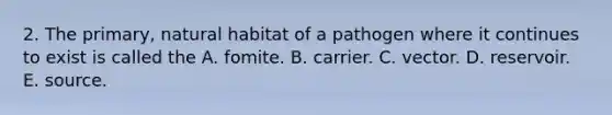 2. The primary, natural habitat of a pathogen where it continues to exist is called the A. fomite. B. carrier. C. vector. D. reservoir. E. source.