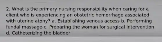 2. What is the primary nursing responsibility when caring for a client who is experiencing an obstetric hemorrhage associated with uterine atony? a. Establishing venous access b. Performing fundal massage c. Preparing the woman for surgical intervention d. Catheterizing the bladder