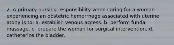 2. A primary nursing responsibility when caring for a woman experiencing an obstetric hemorrhage associated with uterine atony is to: a. establish venous access. b. perform fundal massage. c. prepare the woman for surgical intervention. d. catheterize the bladder.