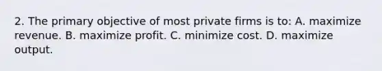 2. The primary objective of most private firms is to: A. maximize revenue. B. maximize profit. C. minimize cost. D. maximize output.