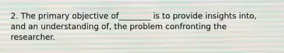 2. The primary objective of________ is to provide insights into, and an understanding of, the problem confronting the researcher.