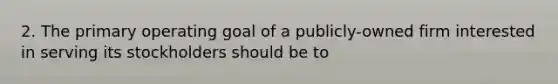 2. The primary operating goal of a publicly-owned firm interested in serving its stockholders should be to